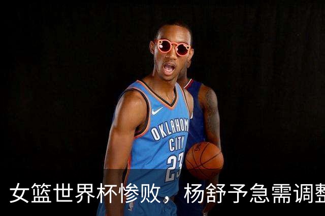 女篮世界杯惨败，杨舒予急需调整状态争取小组出线